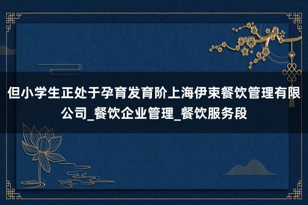 但小学生正处于孕育发育阶上海伊束餐饮管理有限公司_餐饮企业管理_餐饮服务段